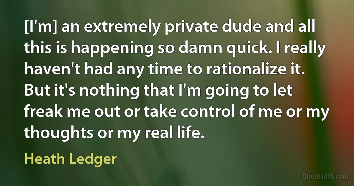 [I'm] an extremely private dude and all this is happening so damn quick. I really haven't had any time to rationalize it. But it's nothing that I'm going to let freak me out or take control of me or my thoughts or my real life. (Heath Ledger)