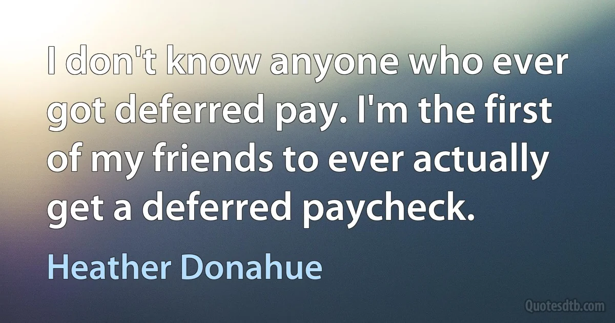 I don't know anyone who ever got deferred pay. I'm the first of my friends to ever actually get a deferred paycheck. (Heather Donahue)