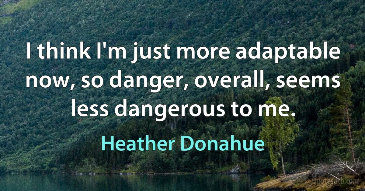 I think I'm just more adaptable now, so danger, overall, seems less dangerous to me. (Heather Donahue)