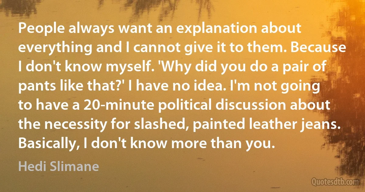 People always want an explanation about everything and I cannot give it to them. Because I don't know myself. 'Why did you do a pair of pants like that?' I have no idea. I'm not going to have a 20-minute political discussion about the necessity for slashed, painted leather jeans. Basically, I don't know more than you. (Hedi Slimane)