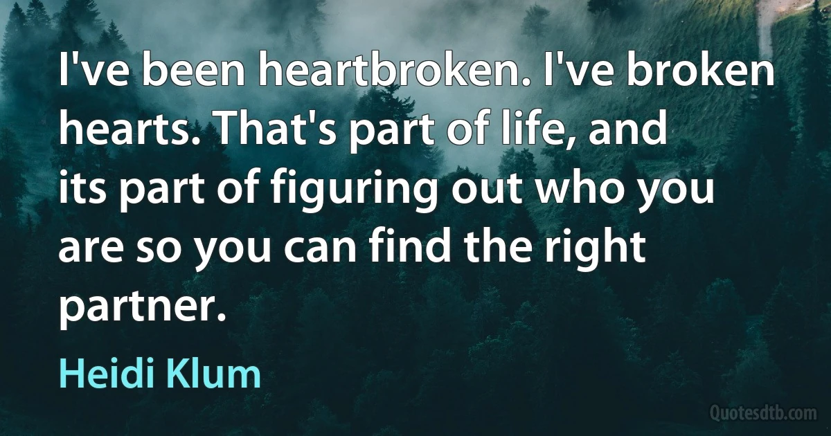 I've been heartbroken. I've broken hearts. That's part of life, and its part of figuring out who you are so you can find the right partner. (Heidi Klum)