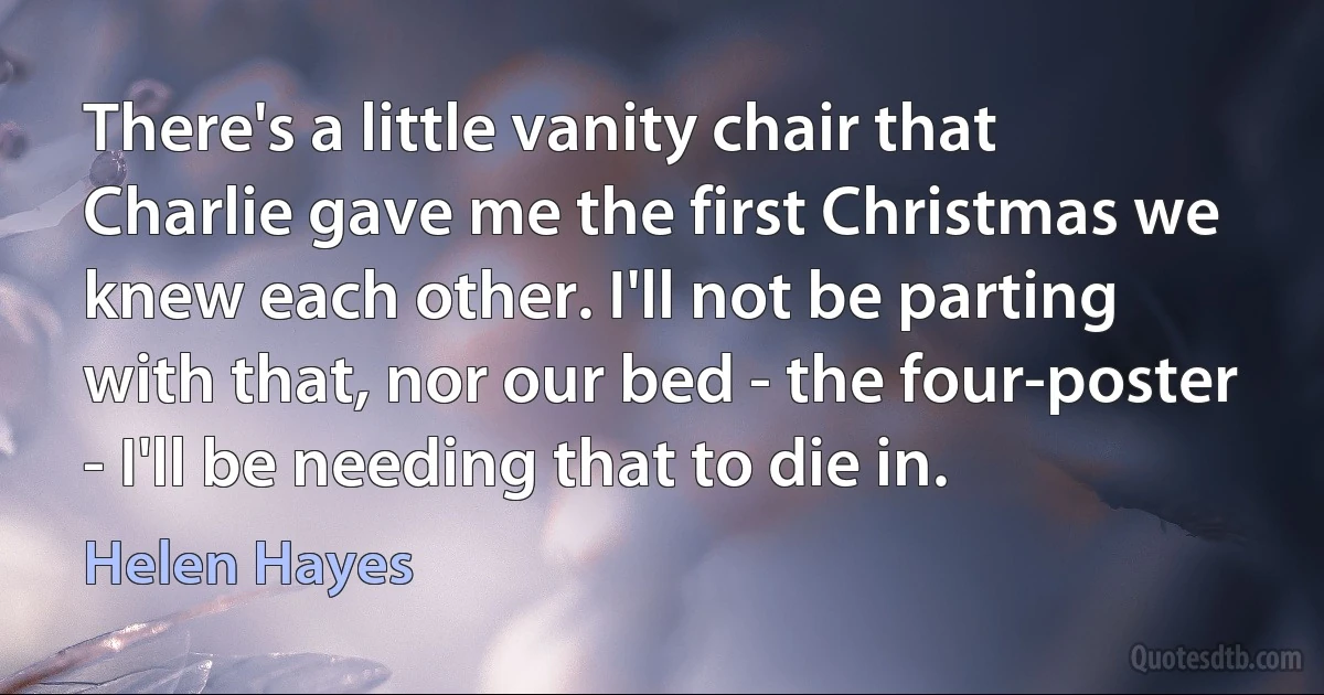 There's a little vanity chair that Charlie gave me the first Christmas we knew each other. I'll not be parting with that, nor our bed - the four-poster - I'll be needing that to die in. (Helen Hayes)