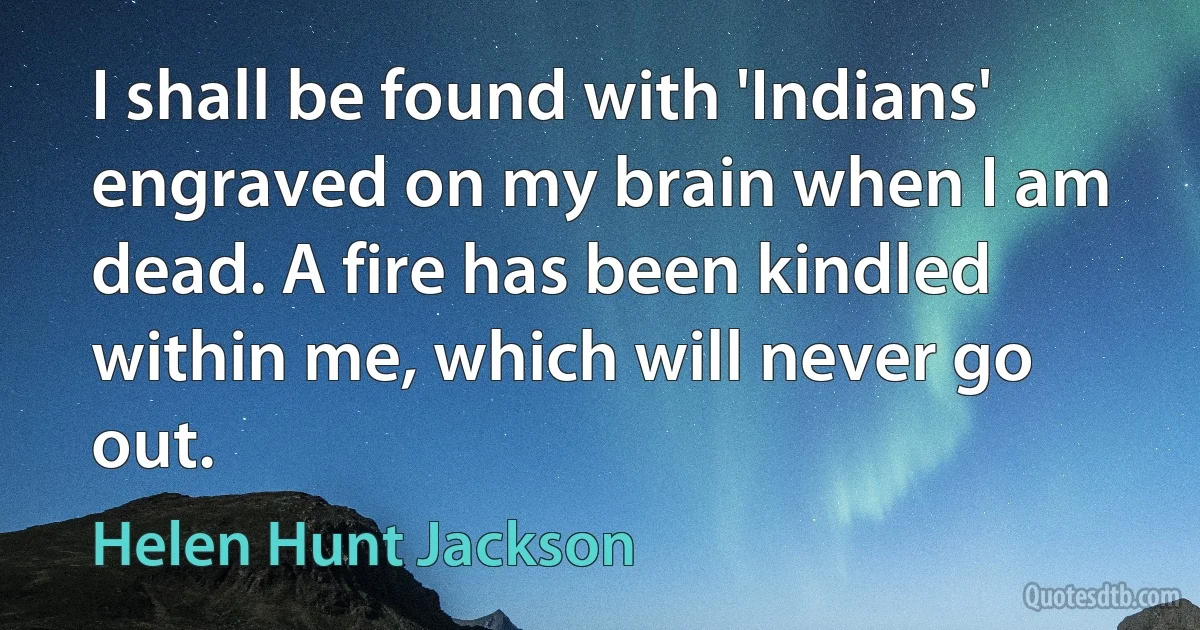 I shall be found with 'Indians' engraved on my brain when I am dead. A fire has been kindled within me, which will never go out. (Helen Hunt Jackson)