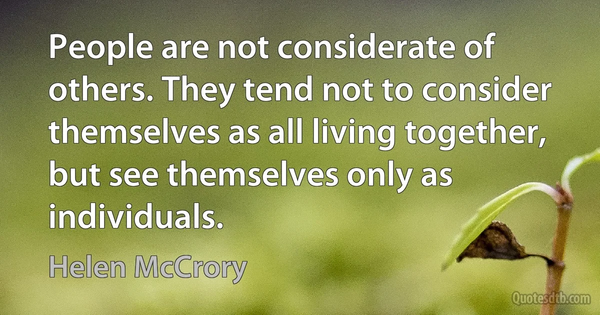 People are not considerate of others. They tend not to consider themselves as all living together, but see themselves only as individuals. (Helen McCrory)