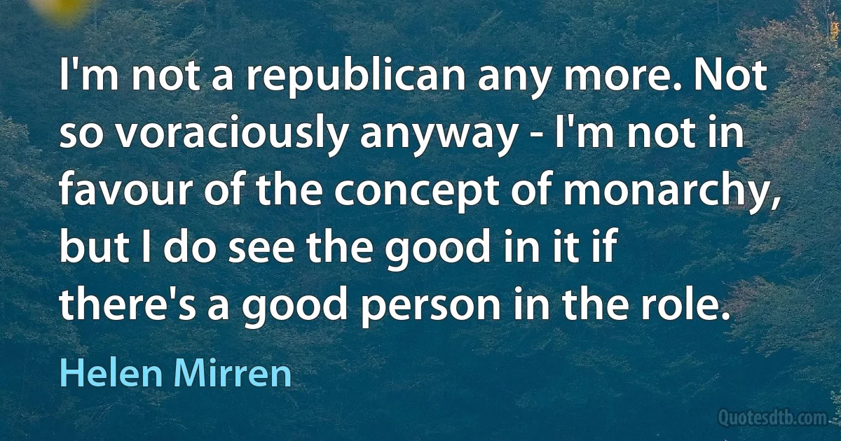 I'm not a republican any more. Not so voraciously anyway - I'm not in favour of the concept of monarchy, but I do see the good in it if there's a good person in the role. (Helen Mirren)