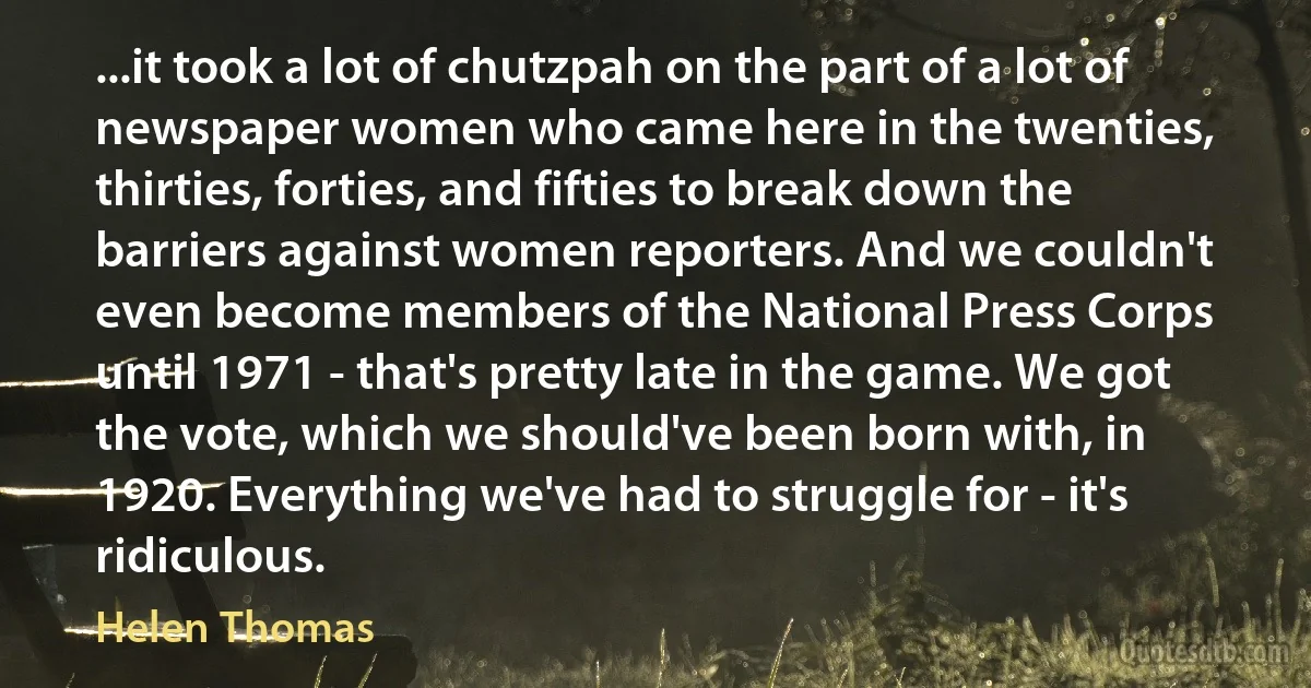 ...it took a lot of chutzpah on the part of a lot of newspaper women who came here in the twenties, thirties, forties, and fifties to break down the barriers against women reporters. And we couldn't even become members of the National Press Corps until 1971 - that's pretty late in the game. We got the vote, which we should've been born with, in 1920. Everything we've had to struggle for - it's ridiculous. (Helen Thomas)