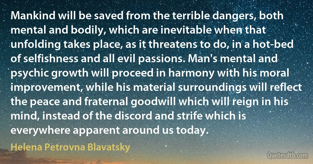 Mankind will be saved from the terrible dangers, both mental and bodily, which are inevitable when that unfolding takes place, as it threatens to do, in a hot-bed of selfishness and all evil passions. Man's mental and psychic growth will proceed in harmony with his moral improvement, while his material surroundings will reflect the peace and fraternal goodwill which will reign in his mind, instead of the discord and strife which is everywhere apparent around us today. (Helena Petrovna Blavatsky)