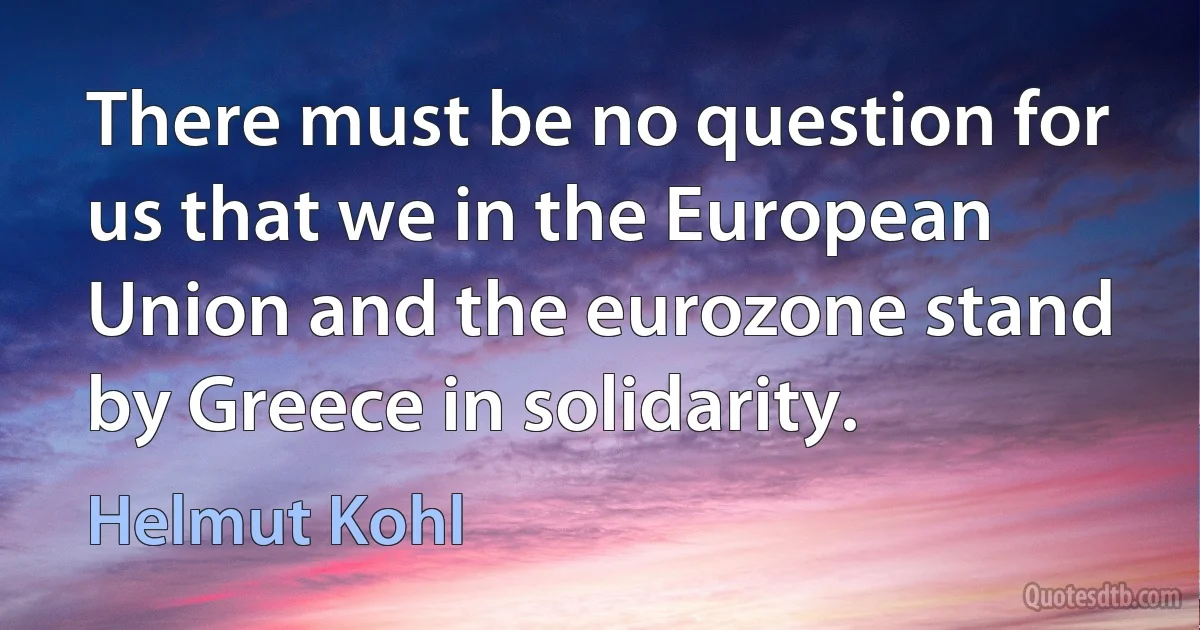 There must be no question for us that we in the European Union and the eurozone stand by Greece in solidarity. (Helmut Kohl)