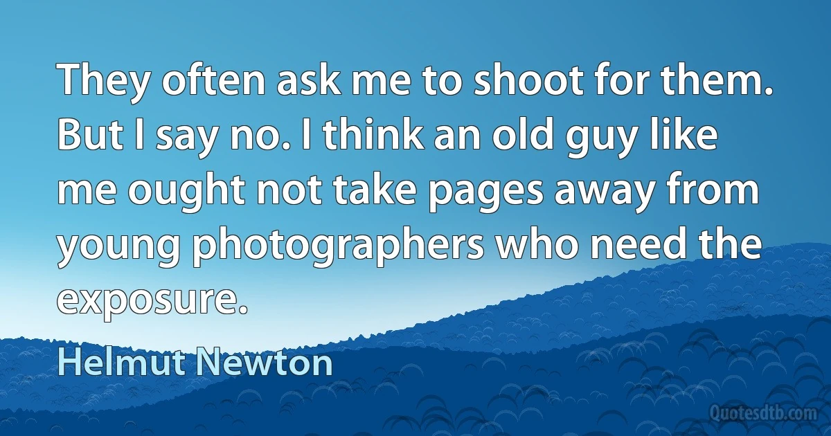 They often ask me to shoot for them. But I say no. I think an old guy like me ought not take pages away from young photographers who need the exposure. (Helmut Newton)