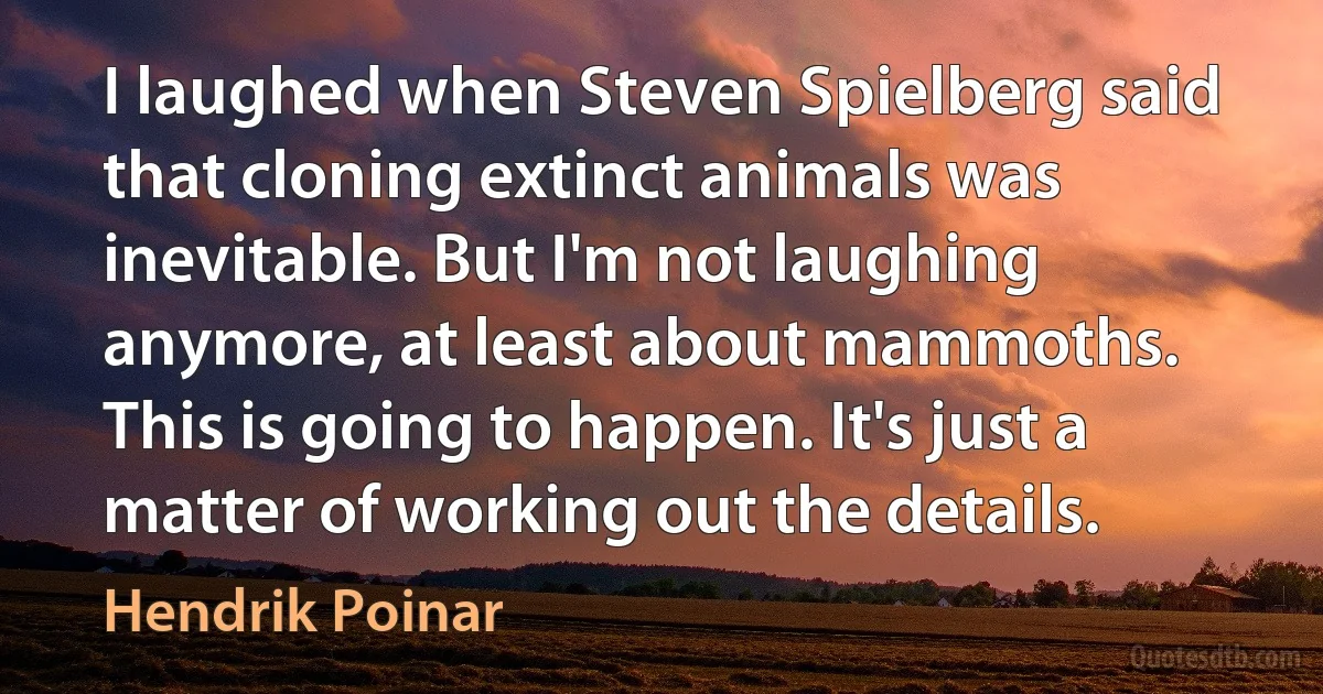 I laughed when Steven Spielberg said that cloning extinct animals was inevitable. But I'm not laughing anymore, at least about mammoths. This is going to happen. It's just a matter of working out the details. (Hendrik Poinar)