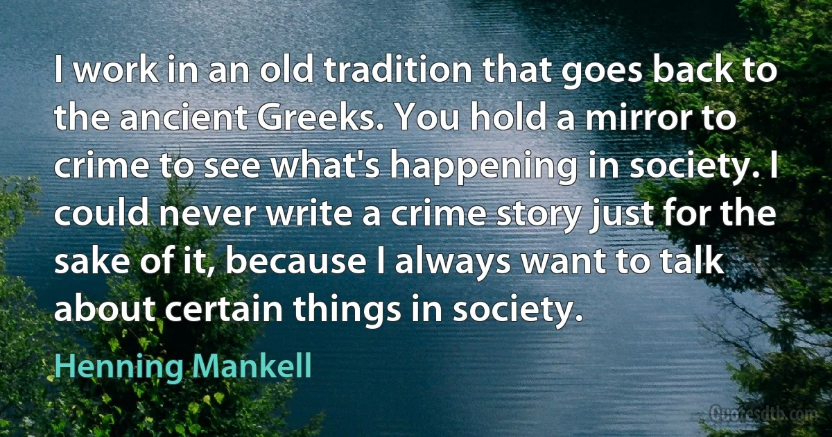 I work in an old tradition that goes back to the ancient Greeks. You hold a mirror to crime to see what's happening in society. I could never write a crime story just for the sake of it, because I always want to talk about certain things in society. (Henning Mankell)