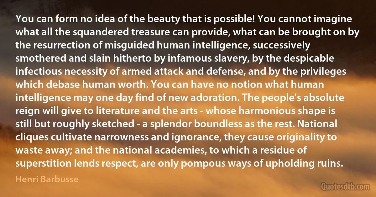 You can form no idea of the beauty that is possible! You cannot imagine what all the squandered treasure can provide, what can be brought on by the resurrection of misguided human intelligence, successively smothered and slain hitherto by infamous slavery, by the despicable infectious necessity of armed attack and defense, and by the privileges which debase human worth. You can have no notion what human intelligence may one day find of new adoration. The people's absolute reign will give to literature and the arts - whose harmonious shape is still but roughly sketched - a splendor boundless as the rest. National cliques cultivate narrowness and ignorance, they cause originality to waste away; and the national academies, to which a residue of superstition lends respect, are only pompous ways of upholding ruins. (Henri Barbusse)