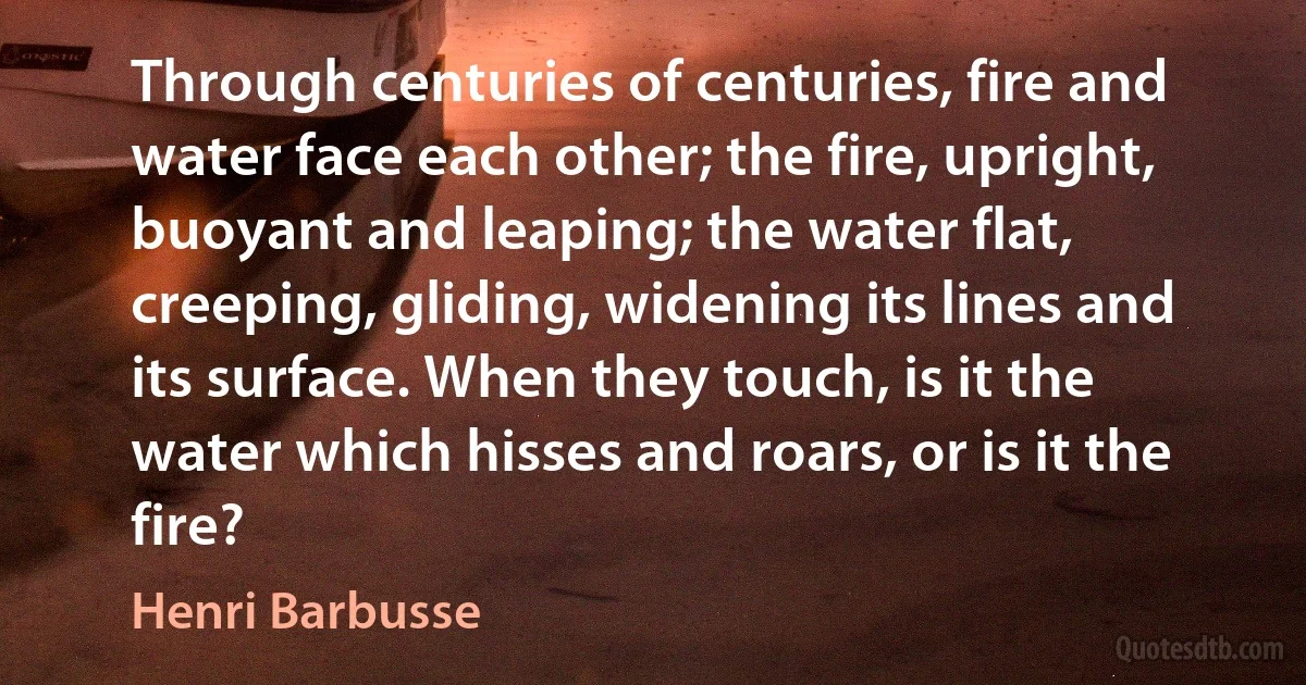 Through centuries of centuries, fire and water face each other; the fire, upright, buoyant and leaping; the water flat, creeping, gliding, widening its lines and its surface. When they touch, is it the water which hisses and roars, or is it the fire? (Henri Barbusse)