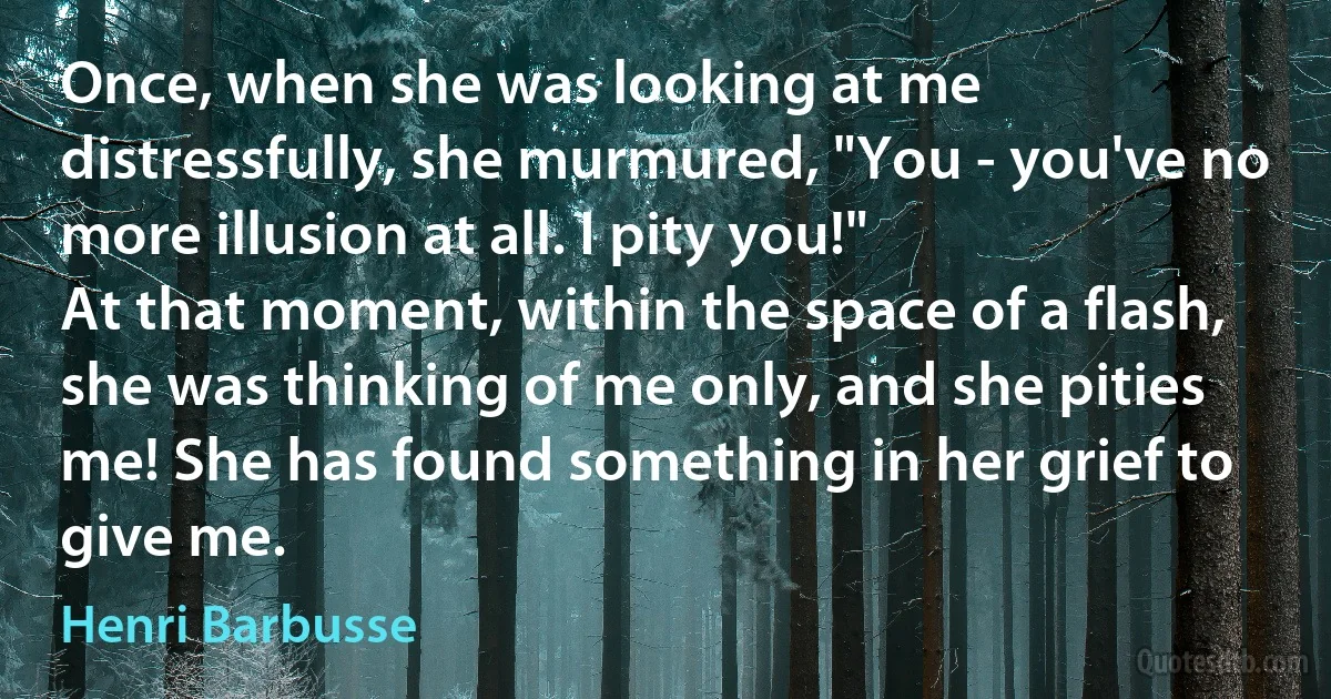 Once, when she was looking at me distressfully, she murmured, "You - you've no more illusion at all. I pity you!"
At that moment, within the space of a flash, she was thinking of me only, and she pities me! She has found something in her grief to give me. (Henri Barbusse)