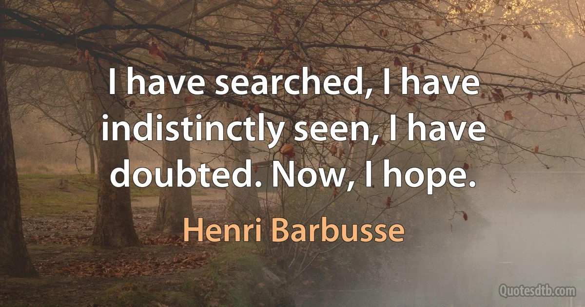 I have searched, I have indistinctly seen, I have doubted. Now, I hope. (Henri Barbusse)