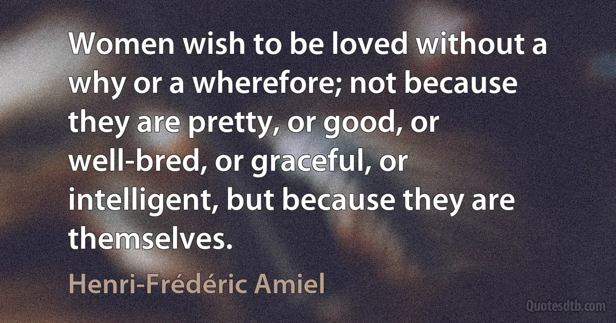 Women wish to be loved without a why or a wherefore; not because they are pretty, or good, or well-bred, or graceful, or intelligent, but because they are themselves. (Henri-Frédéric Amiel)