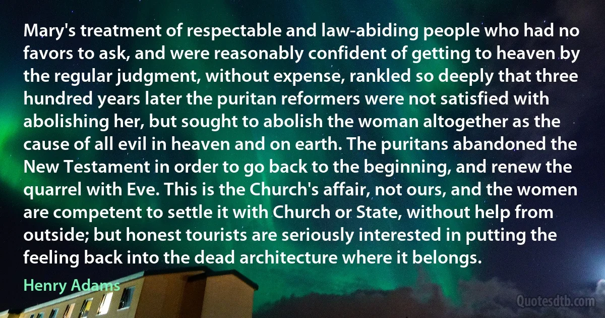 Mary's treatment of respectable and law-abiding people who had no favors to ask, and were reasonably confident of getting to heaven by the regular judgment, without expense, rankled so deeply that three hundred years later the puritan reformers were not satisfied with abolishing her, but sought to abolish the woman altogether as the cause of all evil in heaven and on earth. The puritans abandoned the New Testament in order to go back to the beginning, and renew the quarrel with Eve. This is the Church's affair, not ours, and the women are competent to settle it with Church or State, without help from outside; but honest tourists are seriously interested in putting the feeling back into the dead architecture where it belongs. (Henry Adams)