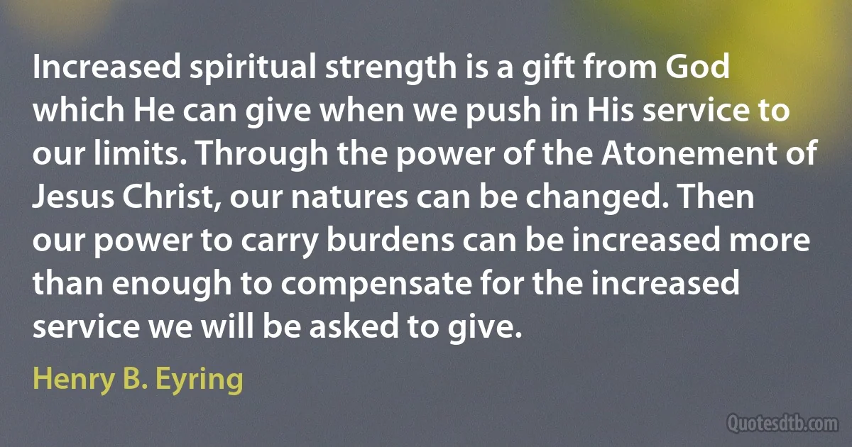 Increased spiritual strength is a gift from God which He can give when we push in His service to our limits. Through the power of the Atonement of Jesus Christ, our natures can be changed. Then our power to carry burdens can be increased more than enough to compensate for the increased service we will be asked to give. (Henry B. Eyring)