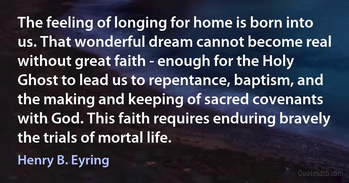 The feeling of longing for home is born into us. That wonderful dream cannot become real without great faith - enough for the Holy Ghost to lead us to repentance, baptism, and the making and keeping of sacred covenants with God. This faith requires enduring bravely the trials of mortal life. (Henry B. Eyring)