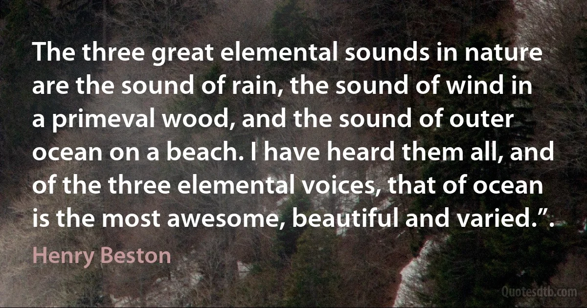 The three great elemental sounds in nature are the sound of rain, the sound of wind in a primeval wood, and the sound of outer ocean on a beach. I have heard them all, and of the three elemental voices, that of ocean is the most awesome, beautiful and varied.”. (Henry Beston)