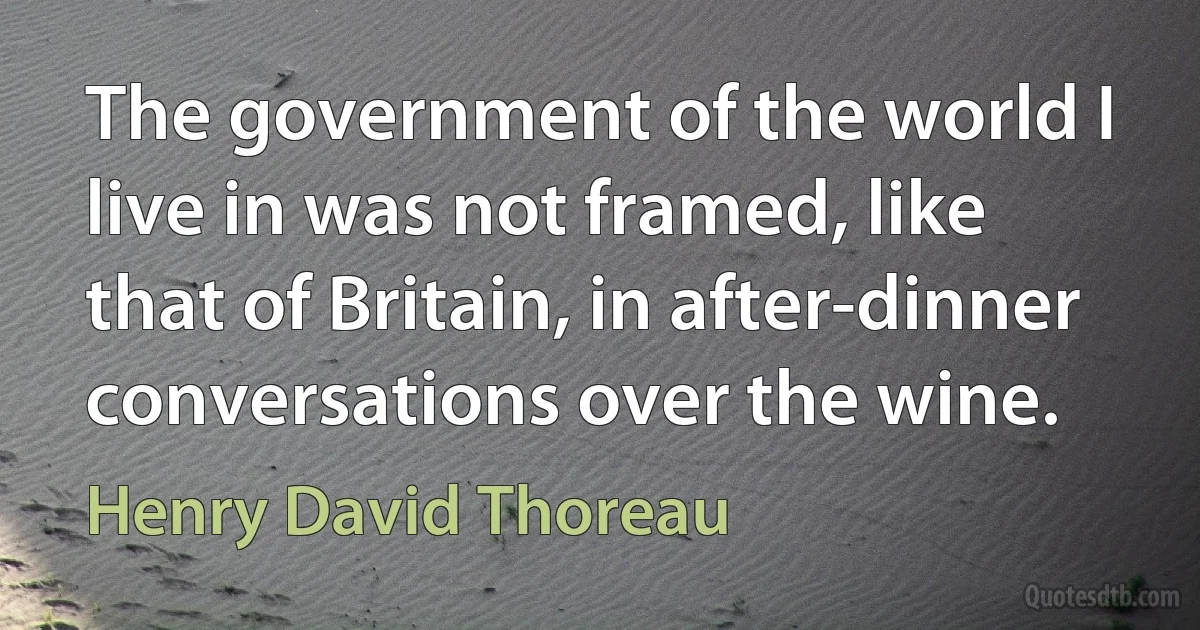 The government of the world I live in was not framed, like that of Britain, in after-dinner conversations over the wine. (Henry David Thoreau)