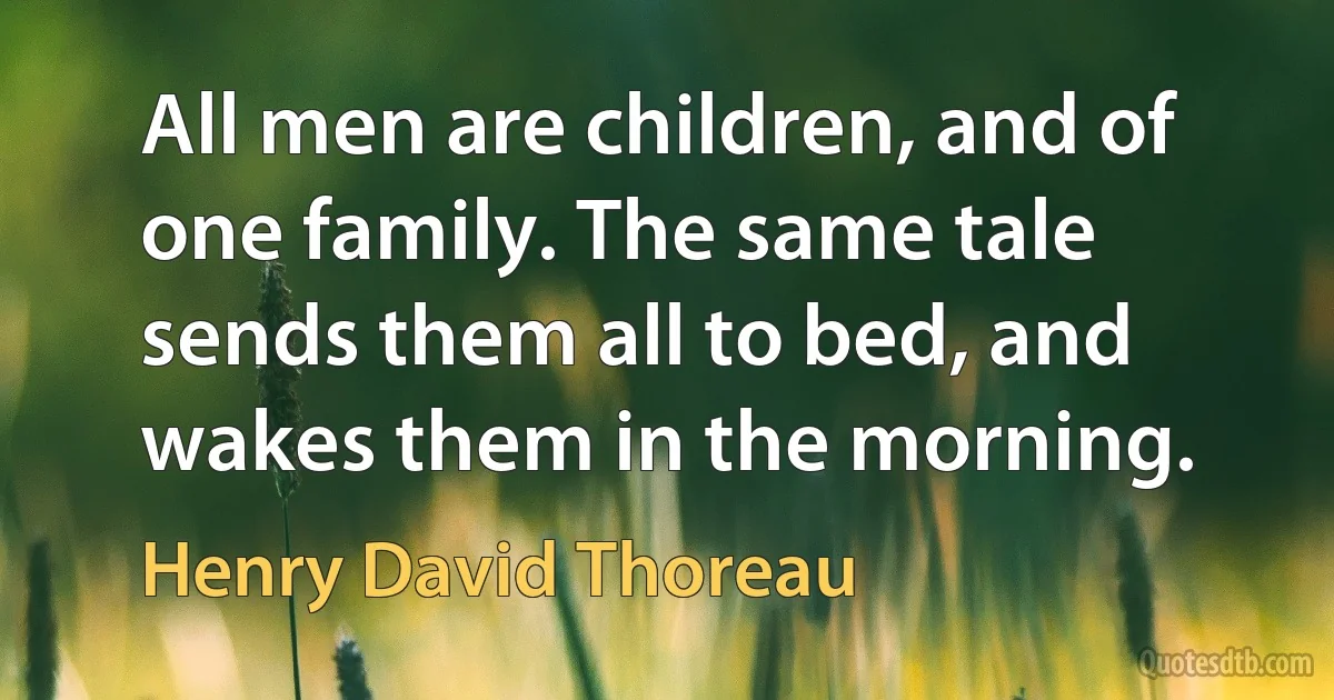 All men are children, and of one family. The same tale sends them all to bed, and wakes them in the morning. (Henry David Thoreau)