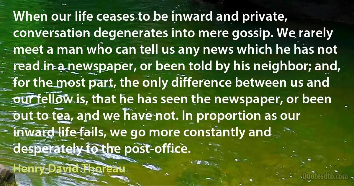 When our life ceases to be inward and private, conversation degenerates into mere gossip. We rarely meet a man who can tell us any news which he has not read in a newspaper, or been told by his neighbor; and, for the most part, the only difference between us and our fellow is, that he has seen the newspaper, or been out to tea, and we have not. In proportion as our inward life fails, we go more constantly and desperately to the post-office. (Henry David Thoreau)