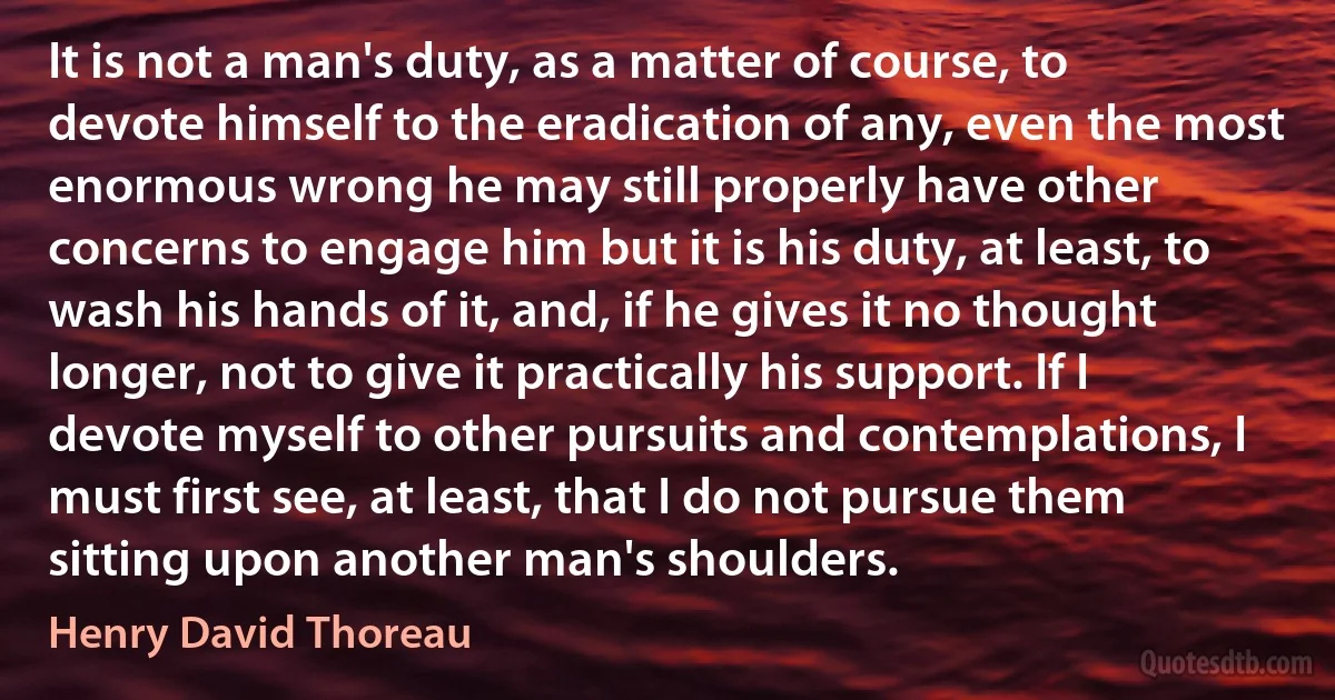 It is not a man's duty, as a matter of course, to devote himself to the eradication of any, even the most enormous wrong he may still properly have other concerns to engage him but it is his duty, at least, to wash his hands of it, and, if he gives it no thought longer, not to give it practically his support. If I devote myself to other pursuits and contemplations, I must first see, at least, that I do not pursue them sitting upon another man's shoulders. (Henry David Thoreau)