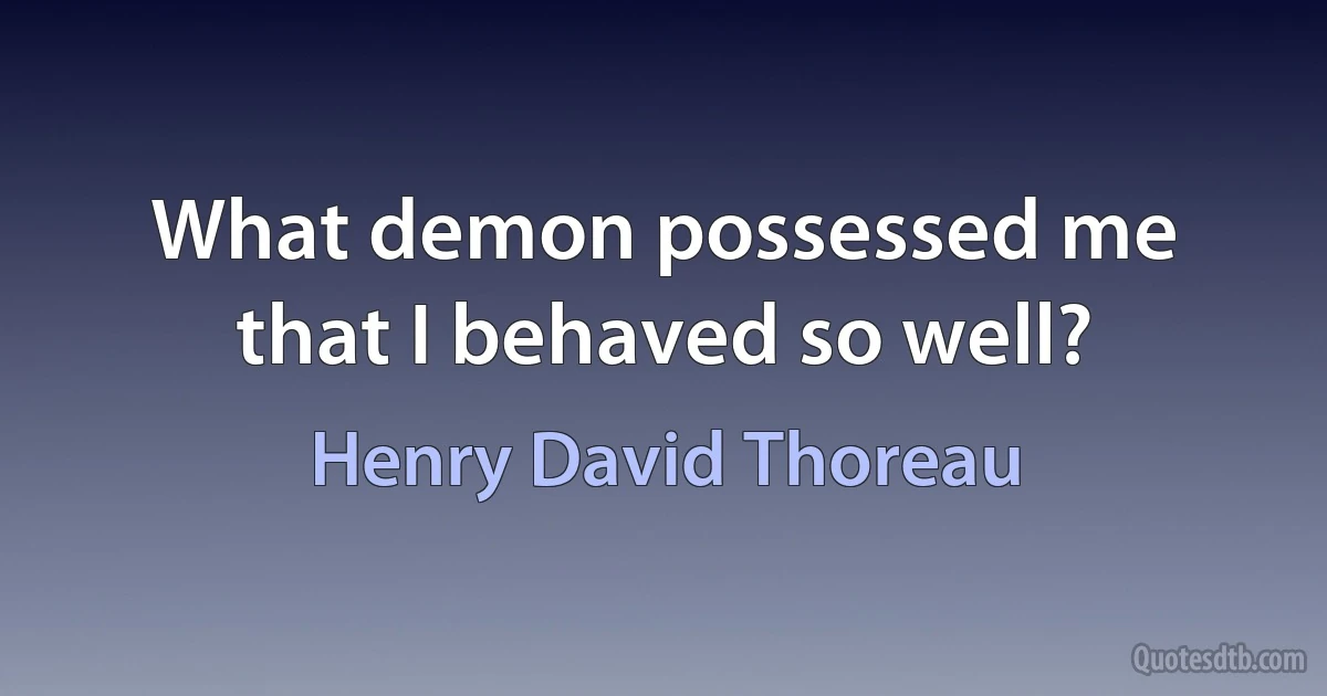 What demon possessed me that I behaved so well? (Henry David Thoreau)