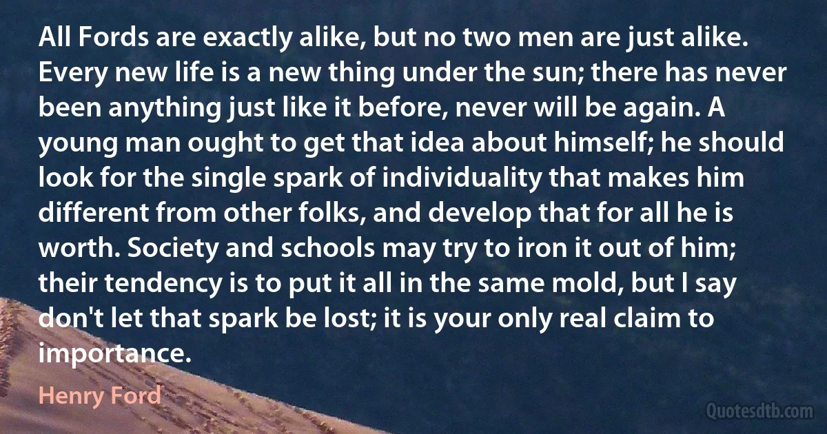 All Fords are exactly alike, but no two men are just alike. Every new life is a new thing under the sun; there has never been anything just like it before, never will be again. A young man ought to get that idea about himself; he should look for the single spark of individuality that makes him different from other folks, and develop that for all he is worth. Society and schools may try to iron it out of him; their tendency is to put it all in the same mold, but I say don't let that spark be lost; it is your only real claim to importance. (Henry Ford)