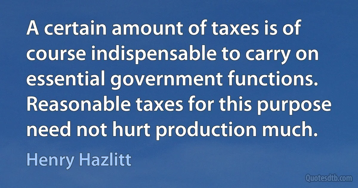 A certain amount of taxes is of course indispensable to carry on essential government functions. Reasonable taxes for this purpose need not hurt production much. (Henry Hazlitt)