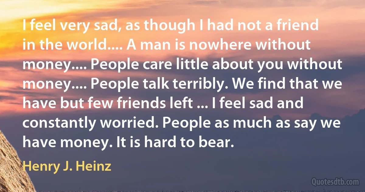 I feel very sad, as though I had not a friend in the world.... A man is nowhere without money.... People care little about you without money.... People talk terribly. We find that we have but few friends left ... I feel sad and constantly worried. People as much as say we have money. It is hard to bear. (Henry J. Heinz)