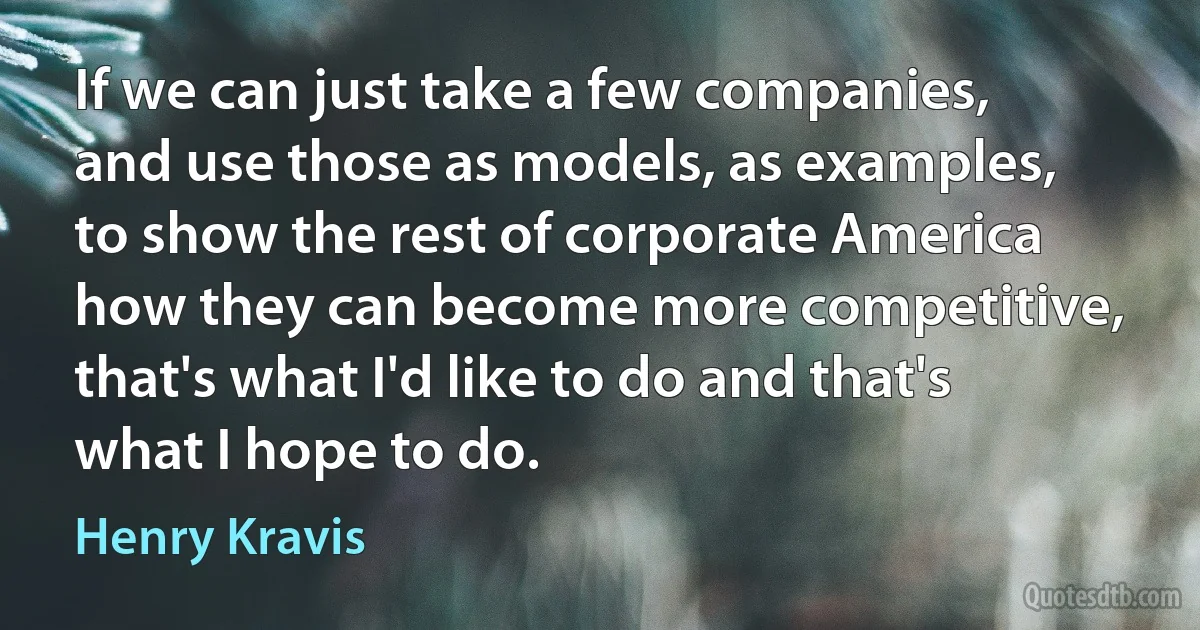 If we can just take a few companies, and use those as models, as examples, to show the rest of corporate America how they can become more competitive, that's what I'd like to do and that's what I hope to do. (Henry Kravis)