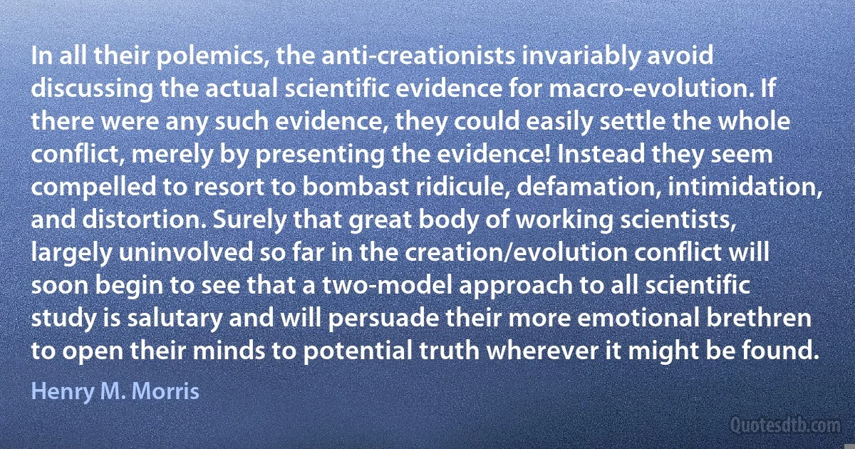 In all their polemics, the anti-creationists invariably avoid discussing the actual scientific evidence for macro-evolution. If there were any such evidence, they could easily settle the whole conflict, merely by presenting the evidence! Instead they seem compelled to resort to bombast ridicule, defamation, intimidation, and distortion. Surely that great body of working scientists, largely uninvolved so far in the creation/evolution conflict will soon begin to see that a two-model approach to all scientific study is salutary and will persuade their more emotional brethren to open their minds to potential truth wherever it might be found. (Henry M. Morris)