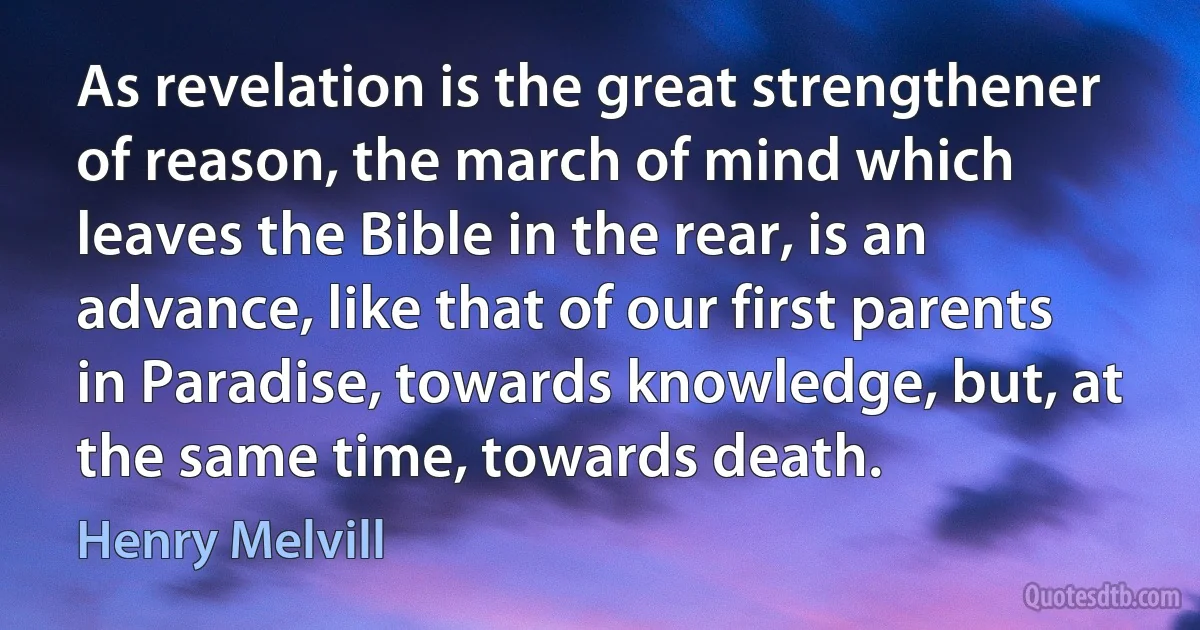 As revelation is the great strengthener of reason, the march of mind which leaves the Bible in the rear, is an advance, like that of our first parents in Paradise, towards knowledge, but, at the same time, towards death. (Henry Melvill)