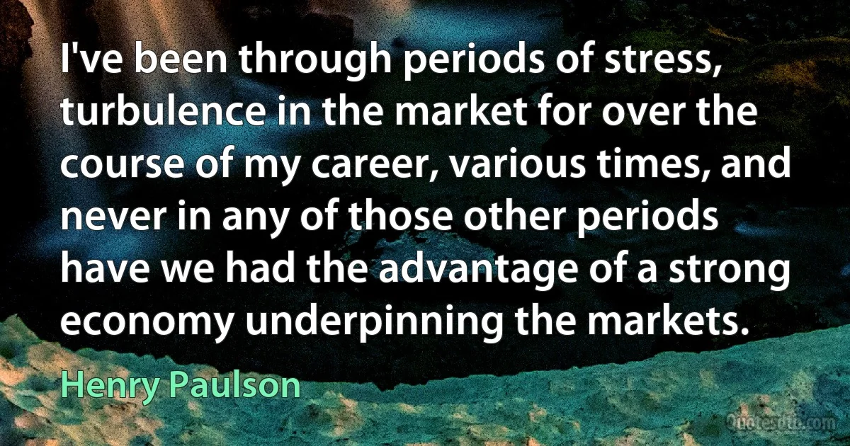 I've been through periods of stress, turbulence in the market for over the course of my career, various times, and never in any of those other periods have we had the advantage of a strong economy underpinning the markets. (Henry Paulson)