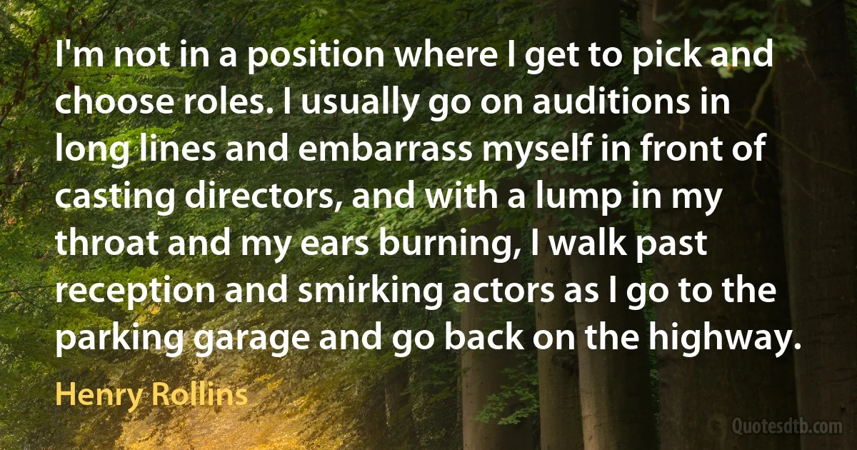 I'm not in a position where I get to pick and choose roles. I usually go on auditions in long lines and embarrass myself in front of casting directors, and with a lump in my throat and my ears burning, I walk past reception and smirking actors as I go to the parking garage and go back on the highway. (Henry Rollins)