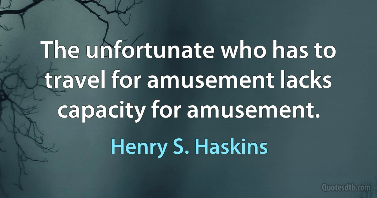 The unfortunate who has to travel for amusement lacks capacity for amusement. (Henry S. Haskins)