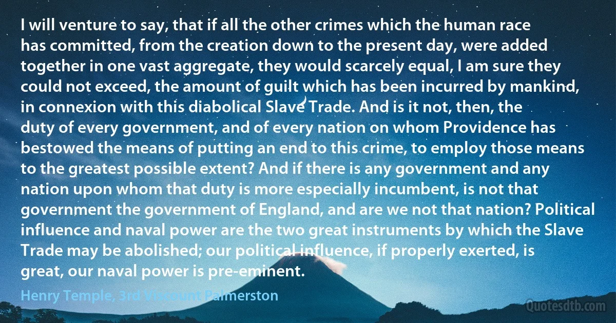 I will venture to say, that if all the other crimes which the human race has committed, from the creation down to the present day, were added together in one vast aggregate, they would scarcely equal, I am sure they could not exceed, the amount of guilt which has been incurred by mankind, in connexion with this diabolical Slave Trade. And is it not, then, the duty of every government, and of every nation on whom Providence has bestowed the means of putting an end to this crime, to employ those means to the greatest possible extent? And if there is any government and any nation upon whom that duty is more especially incumbent, is not that government the government of England, and are we not that nation? Political influence and naval power are the two great instruments by which the Slave Trade may be abolished; our political influence, if properly exerted, is great, our naval power is pre-eminent. (Henry Temple, 3rd Viscount Palmerston)