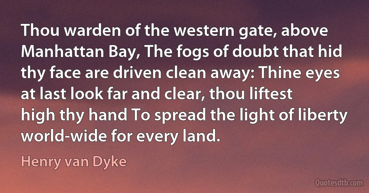 Thou warden of the western gate, above Manhattan Bay, The fogs of doubt that hid thy face are driven clean away: Thine eyes at last look far and clear, thou liftest high thy hand To spread the light of liberty world-wide for every land. (Henry van Dyke)