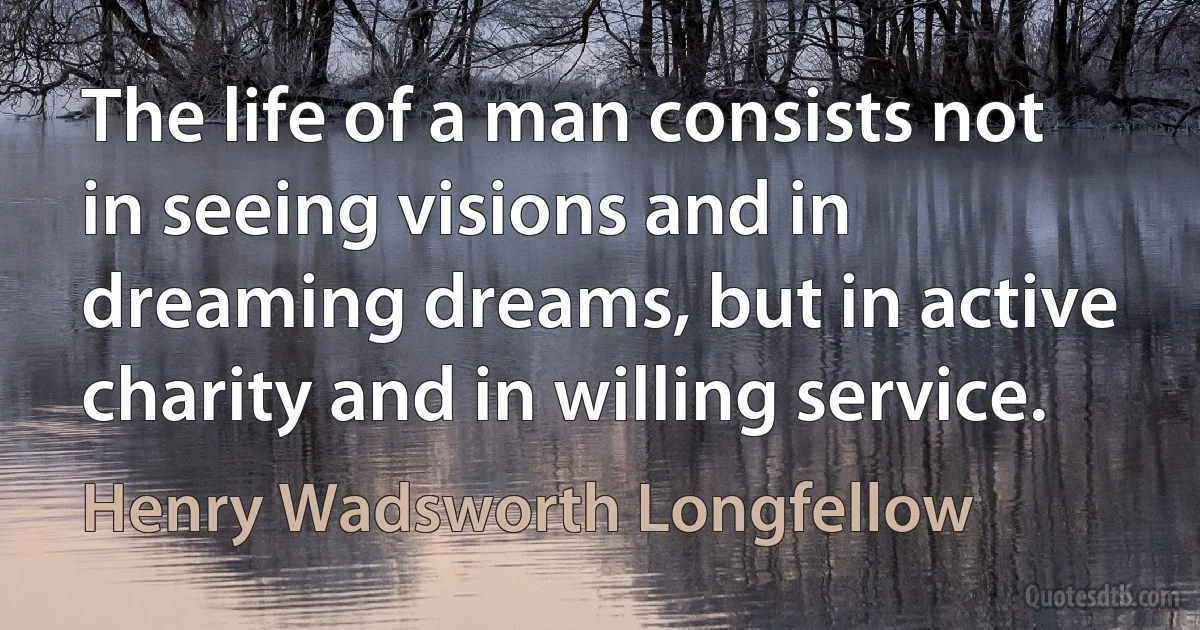 The life of a man consists not in seeing visions and in dreaming dreams, but in active charity and in willing service. (Henry Wadsworth Longfellow)