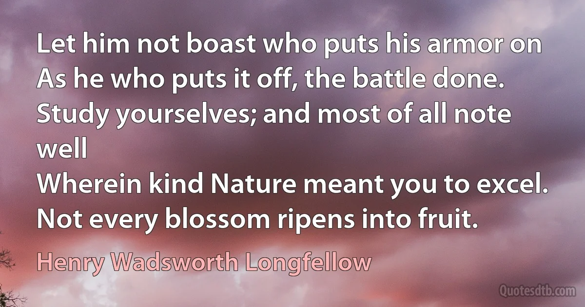 Let him not boast who puts his armor on
As he who puts it off, the battle done.
Study yourselves; and most of all note well
Wherein kind Nature meant you to excel.
Not every blossom ripens into fruit. (Henry Wadsworth Longfellow)