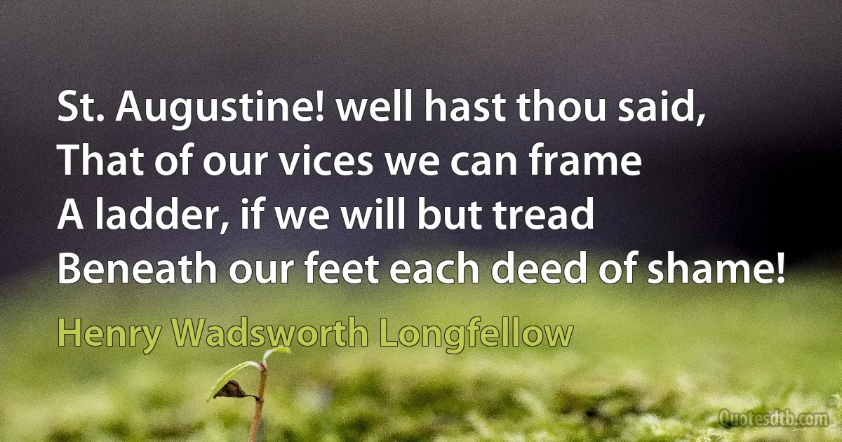 St. Augustine! well hast thou said,
That of our vices we can frame
A ladder, if we will but tread
Beneath our feet each deed of shame! (Henry Wadsworth Longfellow)