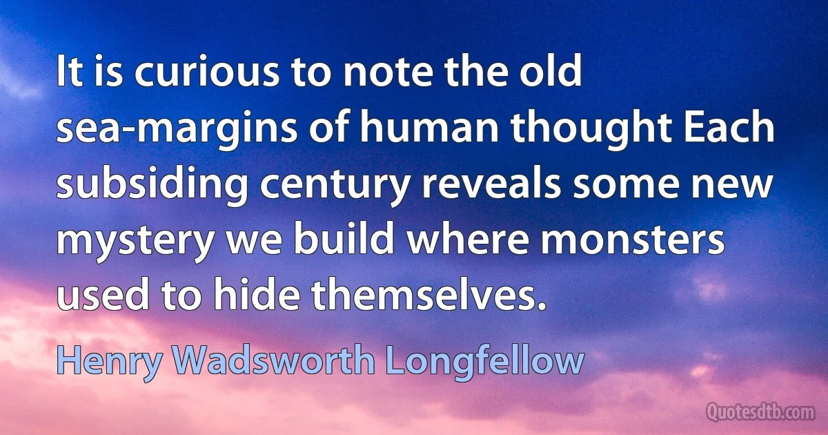 It is curious to note the old sea-margins of human thought Each subsiding century reveals some new mystery we build where monsters used to hide themselves. (Henry Wadsworth Longfellow)