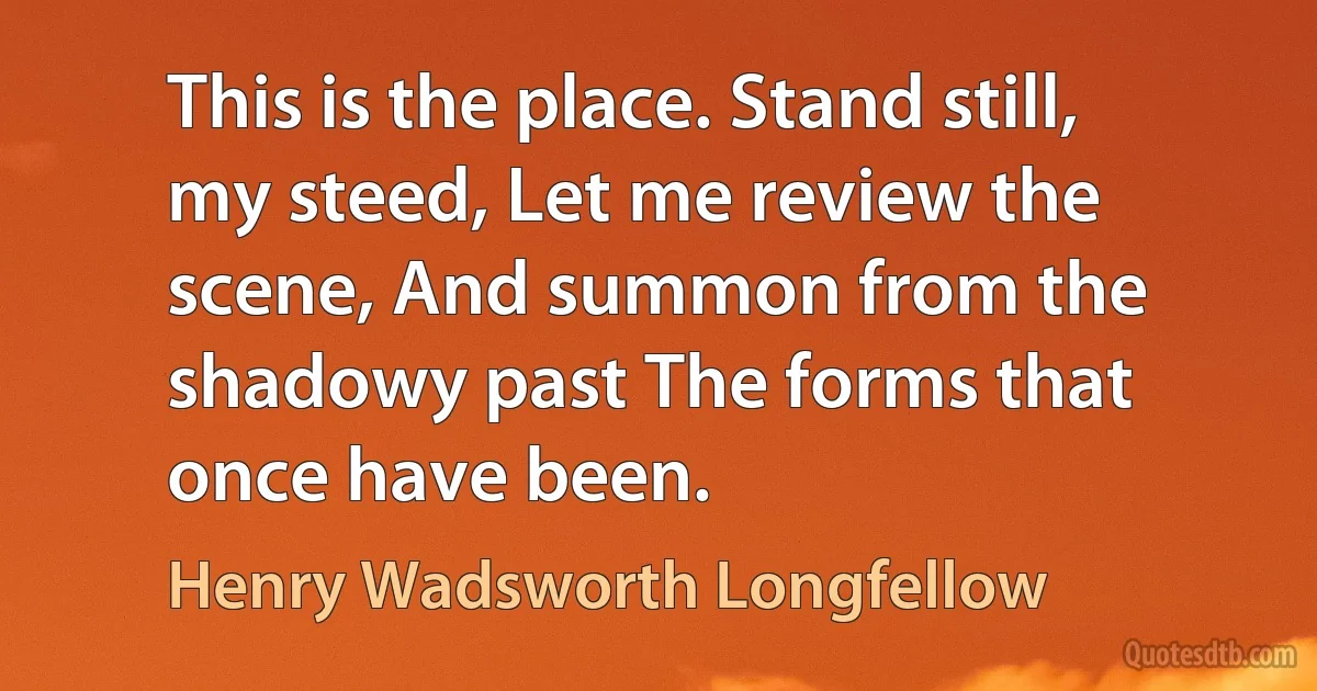 This is the place. Stand still, my steed, Let me review the scene, And summon from the shadowy past The forms that once have been. (Henry Wadsworth Longfellow)