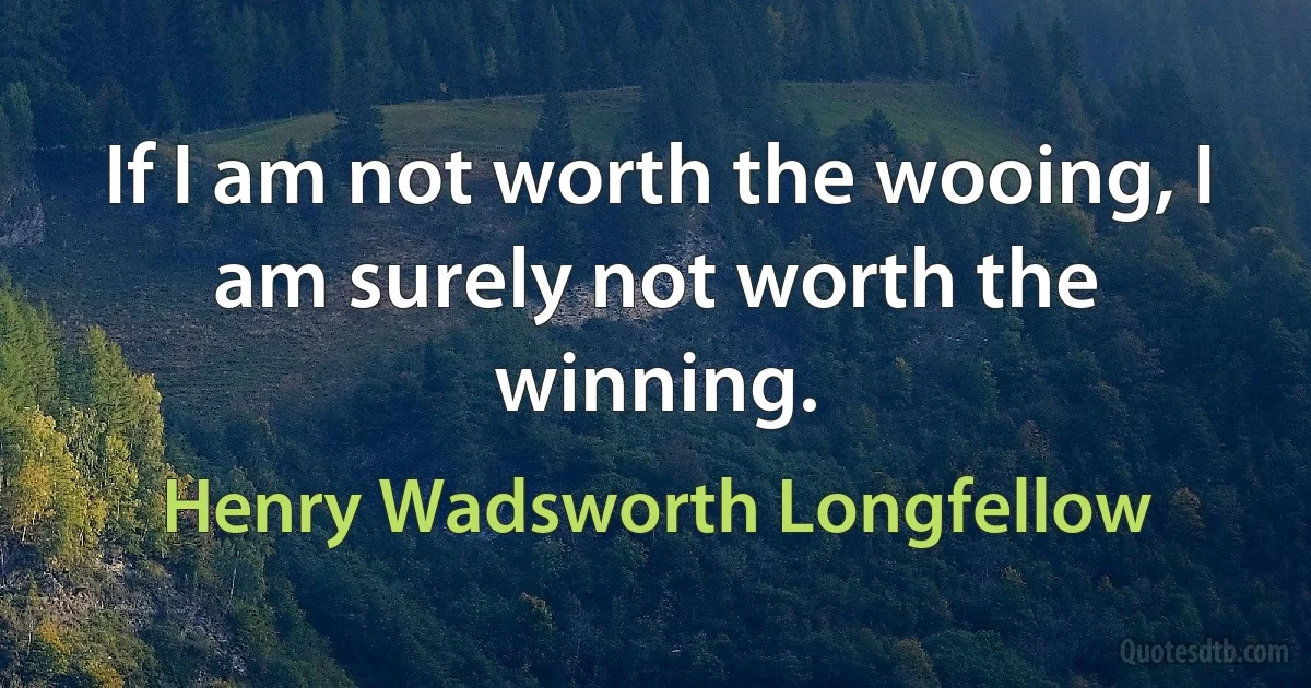 If I am not worth the wooing, I am surely not worth the winning. (Henry Wadsworth Longfellow)