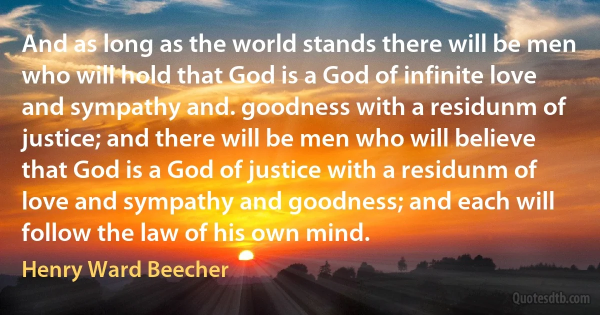 And as long as the world stands there will be men who will hold that God is a God of infinite love and sympathy and. goodness with a residunm of justice; and there will be men who will believe that God is a God of justice with a residunm of love and sympathy and goodness; and each will follow the law of his own mind. (Henry Ward Beecher)