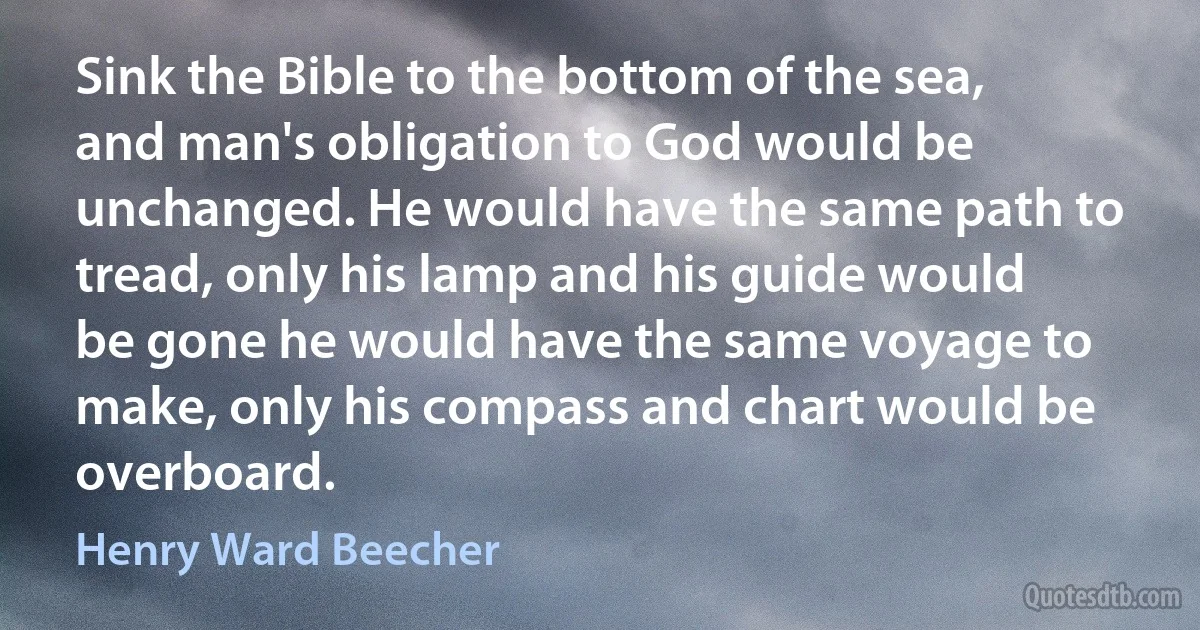 Sink the Bible to the bottom of the sea, and man's obligation to God would be unchanged. He would have the same path to tread, only his lamp and his guide would be gone he would have the same voyage to make, only his compass and chart would be overboard. (Henry Ward Beecher)