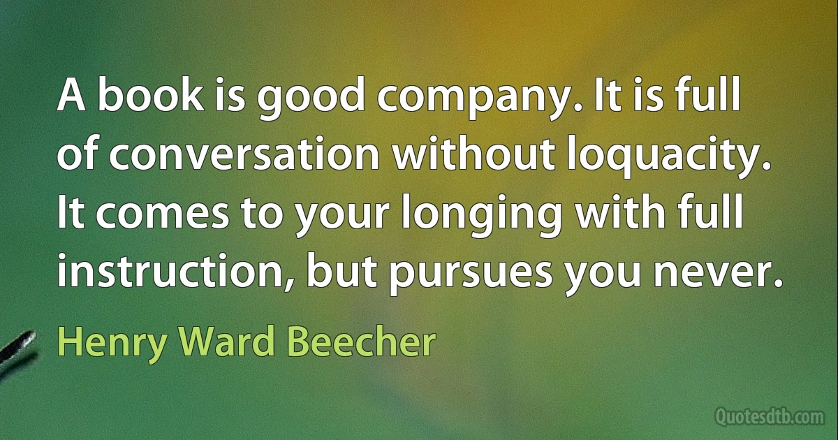 A book is good company. It is full of conversation without loquacity. It comes to your longing with full instruction, but pursues you never. (Henry Ward Beecher)