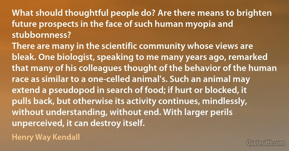 What should thoughtful people do? Are there means to brighten future prospects in the face of such human myopia and stubbornness?
There are many in the scientific community whose views are bleak. One biologist, speaking to me many years ago, remarked that many of his colleagues thought of the behavior of the human race as similar to a one-celled animal's. Such an animal may extend a pseudopod in search of food; if hurt or blocked, it pulls back, but otherwise its activity continues, mindlessly, without understanding, without end. With larger perils unperceived, it can destroy itself. (Henry Way Kendall)